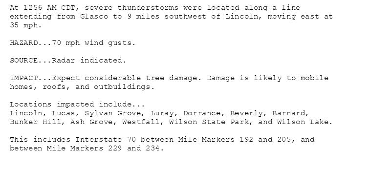 At 1256 AM CDT, severe thunderstorms were located along a line
extending from Glasco to 9 miles southwest of Lincoln, moving east at
35 mph.

HAZARD...70 mph wind gusts.

SOURCE...Radar indicated.

IMPACT...Expect considerable tree damage. Damage is likely to mobile
homes, roofs, and outbuildings.

Locations impacted include...
Lincoln, Lucas, Sylvan Grove, Luray, Dorrance, Beverly, Barnard,
Bunker Hill, Ash Grove, Westfall, Wilson State Park, and Wilson Lake.

This includes Interstate 70 between Mile Markers 192 and 205, and
between Mile Markers 229 and 234.
