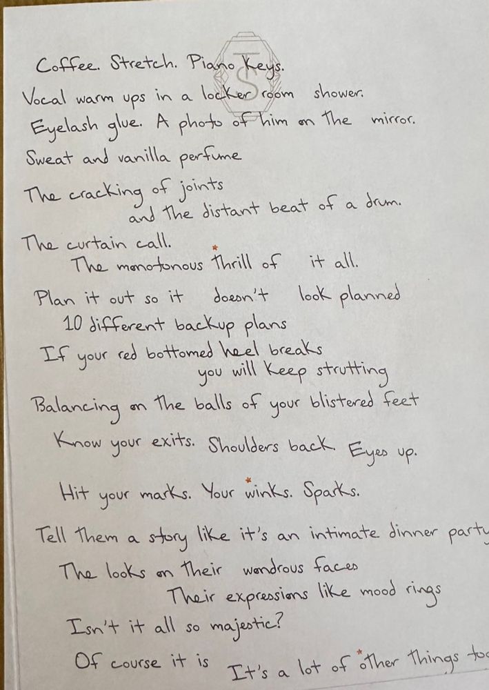 Coffee. Stretch. Piano Keys.
Vocal warm ups in a locker room shower.
Eyelash give. A photo of him on the mirror.
Sweat and vanilla perfume
The cracking of joints
and the distant beat of a drum.
The curtain call.
The monotonous thrill of it all.
Plan it out so it doesn't look planned
10 different backup plans
If your red bottomed heel breaks
you will Keep strutting
Balancing on the balls of your blistered feet Know your exits. Shoulders back. Eyes up.
Hit your marks. Your winks. Sparks.
Tell them a story like it's an intimate dinner party
The looks on their wondrous faces
Their expressions like mood rings
Isn't it all so majestic?
Of course it is It's a lot of other things too