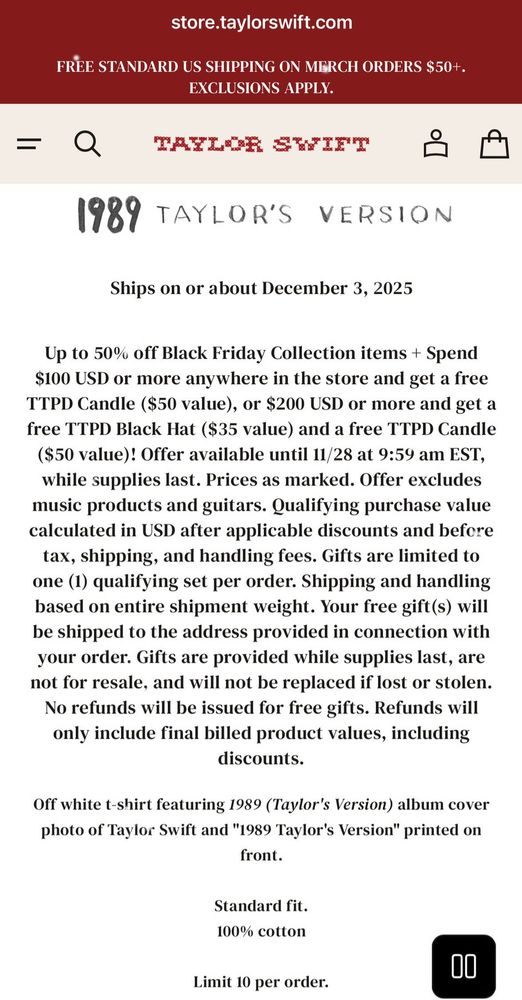 store.taylorswift.com

FREE STANDARD US SHIPPING ON MERCH ORDERS $50+.
EXCLUSIONS APPLY.

TAZLOR SWIFT
1989 TAYLOR'S VERSION
Ships on or about December 3, 2025
Up to 50% off Black Friday Collection items + Spend $100 USD or more anywhere in the store and get a free TTPD Candle ($50 value), or $200 USD or more and get a free TTPD Black Hat ($35 value) and a free TTPD Candle ($50 value)! Offer available until 11/28 at 9:59 am EST, while supplies last. Prices as marked. Offer excludes music products and guitars. Qualifying purchase value calculated in USD after applicable discounts and before tax, shipping, and handling fees. Gifts are limited to one (1) qualifying set per order. Shipping and handling based on entire shipment weight. Your free gifts) will be shipped to the address provided in connection with your order. Gifts are provided while supplies last, are not for resale, and will not be replaced if lost or stolen. No refunds will be issued for free gifts. Refunds will only include final billed product values, including discounts.
Off white t-shirt featuring 1989 (Taylor's Version) album cover photo of Taylor Swift and "1989 Taylor's Version" printed on front.
Standard fit. 100% cotton

Limit 10 per order.