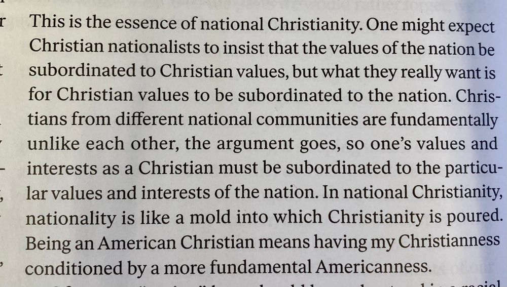 This is the essence of national Christianity. One might expect Christian nationalists to insist that the values of the nation be subordinated to Christian values, but what they really want is for Christian values to be subordinated to the nation. Christians from different national communities are fundamentally unlike each other, the argument goes, so one's values and interests as a Christian must be subordinated to the particular values and interests of the nation. In national Christianity, nationality is like a mold into which Christianity is poured.
Being an American Christian means having my Christianness conditioned by a more fundamental Americanness.