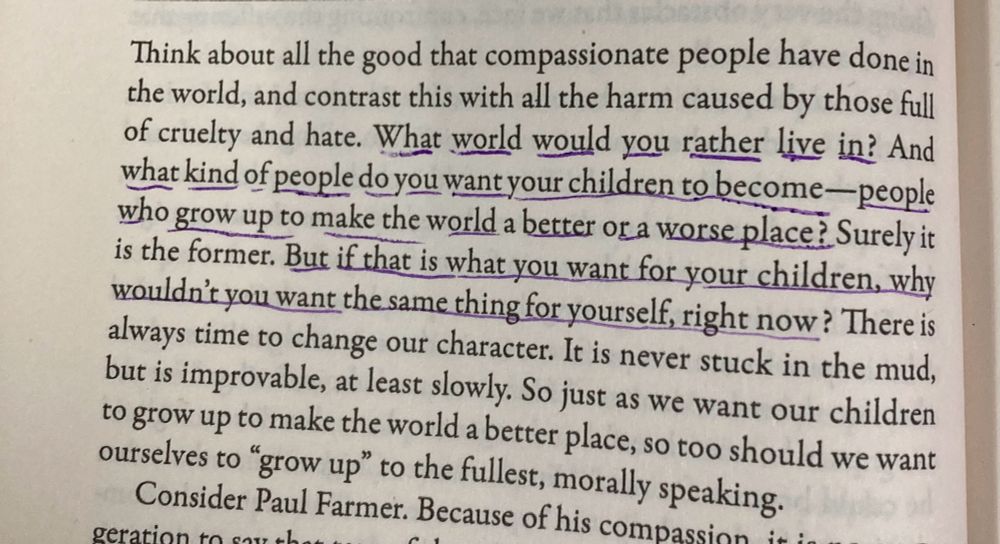 Think about all the good that compassionate people have done in the world, and contrast this with all the harm caused by those full of cruelty and hate. What world would you rather live in? And what kind of people do you want your children to become—people who grow up to make the world a better or a worse place? Surely it is the former. But if that is what you want for your children, why wouldn't you want the same thing for yourself, right now? There is always time to change our character. It is never stuck in the mud, but is improvable, at least slowly. So just as we want our children to grow up to make the world a better place, so too should we want ourselves to "grow up" to the fullest, morally speaking.