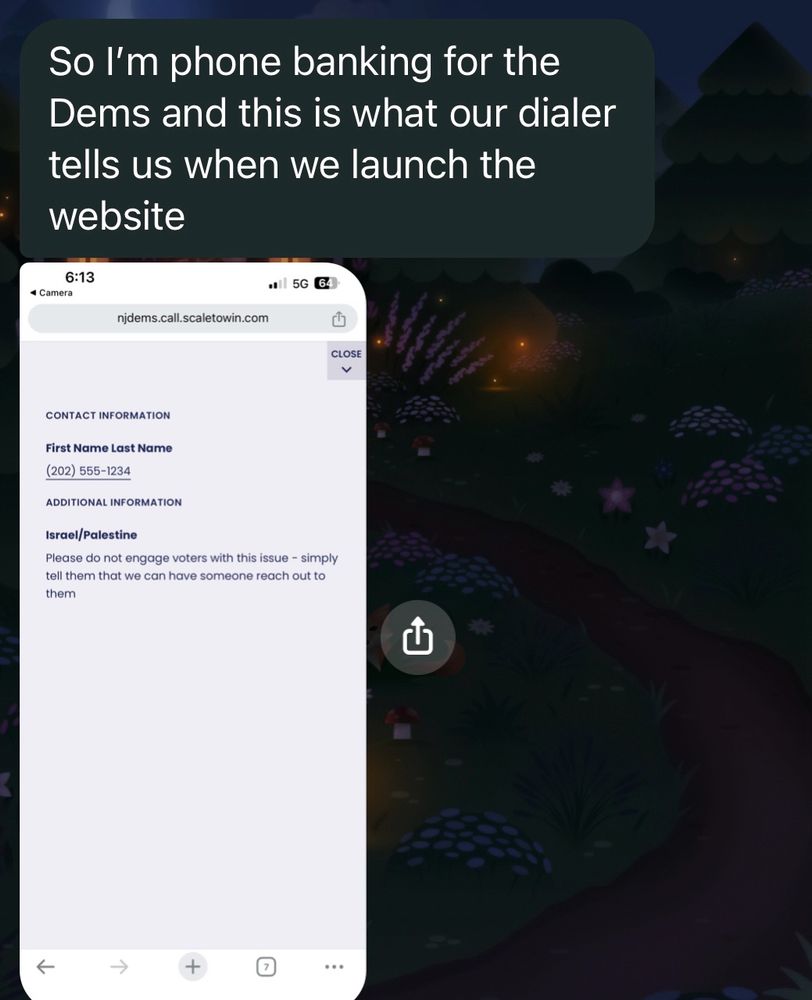 This is a text message from my friend that says “So I’m phone banking for the Dems and this is what our dialer tells us when we launch the website” followed by a screenshot of the phone banking website launch page that says 

“CONTACT INFORMATION 

First Name Last Name

(202) 555 - 1234 

ADDITIONAL INFORMATION 

Israel / Palestine 

Please do not engage voters with this issue - simply tell them we can have someone reach out to them 