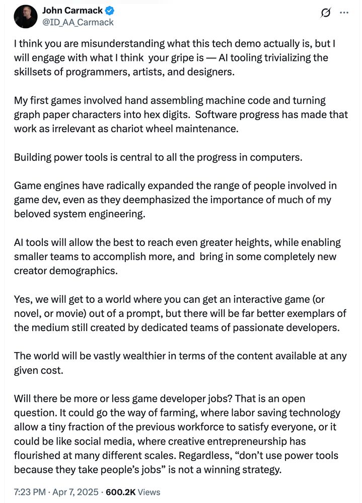 I think you are misunderstanding what this tech demo actually is, but I will engage with what I think  your gripe is — AI tooling trivializing the skillsets of programmers, artists, and designers.

My first games involved hand assembling machine code and turning graph paper characters into hex digits.  Software progress has made that work as irrelevant as chariot wheel maintenance.

Building power tools is central to all the progress in computers.

Game engines have radically expanded the range of people involved in game dev, even as they deemphasized the importance of much of my beloved system engineering.

AI tools will allow the best to reach even greater heights, while enabling smaller teams to accomplish more, and  bring in some completely new creator demographics.

Yes, we will get to a world where you can get an interactive game (or novel, or movie) out of a prompt, but there will be far better exemplars of the medium still created by dedicated teams of passionate developers.

The world will be vastly wealthier in terms of the content available at any given cost.

Will there be more or less game developer jobs? That is an open question. It could go the way of farming, where labor saving technology allow a tiny fraction of the previous workforce to satisfy everyone, or it could be like social media, where creative entrepreneurship has flourished at many different scales. Regardless, “don’t use power tools because they take people’s jobs” is not a winning strategy.