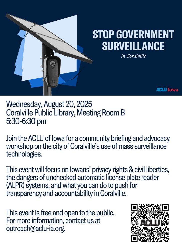 Wednesday, August 20, 2025
Coralville Public Library, Meeting Room B
5:30-6:30 pm
Join the ACLU of Iowa for a community briefing and advocacy workshop on the city of Coralville’s use of mass surveillance technologies.
This event will focus on Iowans’ privacy rights & civil liberties, the dangers of unchecked automatic license plate reader (ALPR) systems, and what you can do to push for transparency and accountability in Coralville.
This event is free and open to the public. For more information, contact us at outreach@aclu-ia.org
