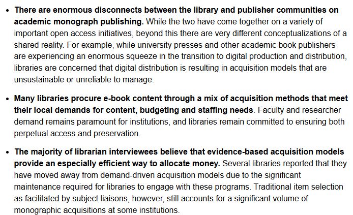 There are enormous disconnects between the library and publisher communities on academic monograph publishing. While the two have come together on a variety of important open access initiatives, beyond this there are very different conceptualizations of a shared reality. For example, while university presses and other academic book publishers are experiencing an enormous squeeze in the transition to digital production and distribution, libraries are concerned that digital distribution is resulting in acquisition models that are unsustainable or unreliable to manage.
Many libraries procure e-book content through a mix of acquisition methods that meet their local demands for content, budgeting and staffing needs. Faculty and researcher demand remains paramount for institutions, and libraries remain committed to ensuring both perpetual access and preservation.
The majority of librarian interviewees believe that evidence-based acquisition models provide an especially efficient way to allocate money. Several libraries reported that they have moved away from demand-driven acquisition models due to the significant maintenance required for libraries to engage with these programs. Traditional item selection as facilitated by subject liaisons, however, still accounts for a significant volume of monographic acquisitions at some institutions.