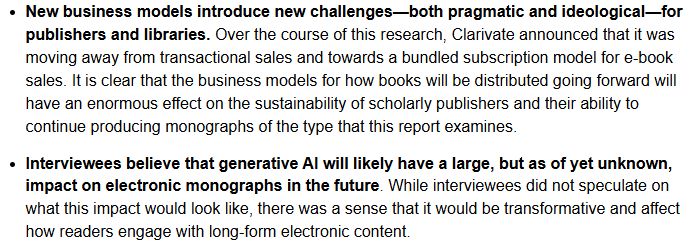 New business models introduce new challenges—both pragmatic and ideological—for publishers and libraries. Over the course of this research, Clarivate announced that it was moving away from transactional sales and towards a bundled subscription model for e-book sales. It is clear that the business models for how books will be distributed going forward will have an enormous effect on the sustainability of scholarly publishers and their ability to continue producing monographs of the type that this report examines.
Interviewees believe that generative AI will likely have a large, but as of yet unknown, impact on electronic monographs in the future. While interviewees did not speculate on what this impact would look like, there was a sense that it would be transformative and affect how readers engage with long-form electronic content.