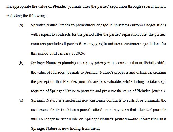misappropriate the value of Pleiades' journals after the parties' separation through several tactics,
including the following:
(a) Springer Nature intends to prematurely engage in unilateral customer negotiations
with respect to contracts for the period after the parties' separation date; the parties'
contracts preclude all parties from engaging in unilateral customer negotiations for
this period until January 1, 2026.
(b) Springer Nature is planning to employ pricing in its contracts that artificially shifts
the value of Pleiades' journals to Springer Nature's products and offerings, creating
the perception that Pleiades' journals are less valuable, while failing to take steps
required of Springer Nature to promote and preserve the value of Pleiades' journals.
(c) Springer Nature is structuring new customer contracts to restrict or eliminate the
customers' ability to obtain a partial refund once they learn that Pleiades' journals
will no longer be accessible on Springer Nature's platform—the information that
Springer Nature is now hiding from them.