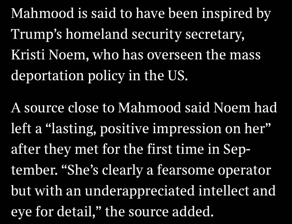 Mahmood is said to have been inspired by Trump's homeland security secretary, Kristi Noem, who has overseen the mass deportation policy in the US.
A source close to Mahmood said Noem had left a "lasting, positive impression on her" after they met for the first time in Sep-tember. "She's clearly a fearsome operator but with an underappreciated intellect and eye for detail," the source added.