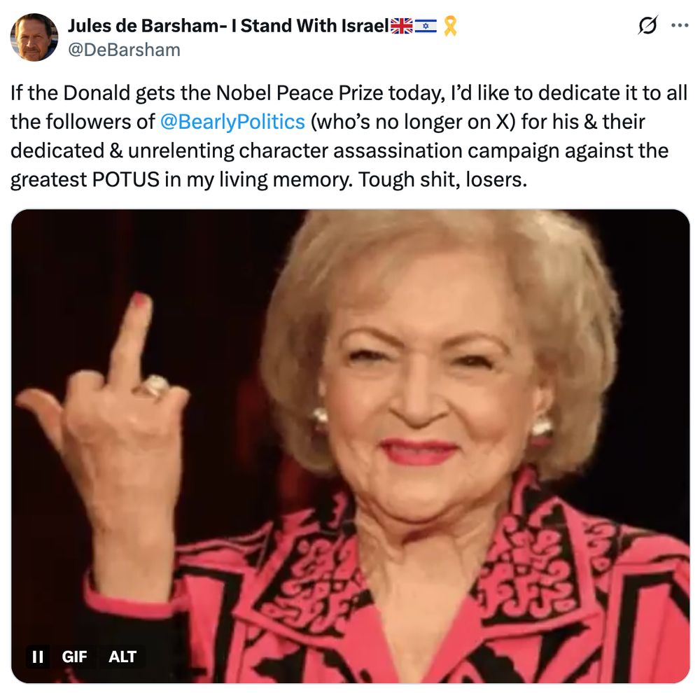 If the Donald gets the Nobel Peace Prize today, I'd like to dedicate it to all the followers of @BearlyPolitics (who's no longer on X) for his & their dedicated & unrelenting character assassination campaign against the greatest POTUS in my living memory. Tough shit,