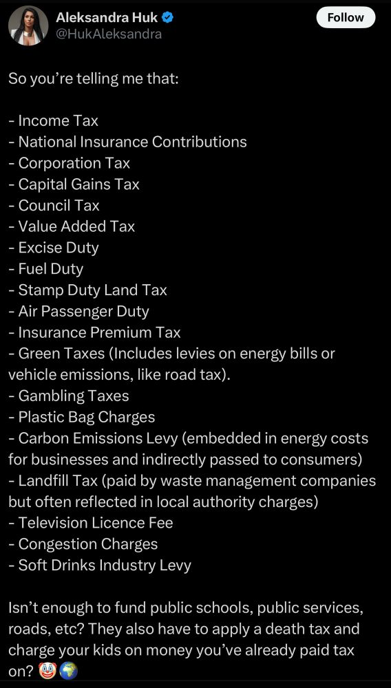 Post that reads:

So you’re telling me that:

- Income Tax
- National Insurance Contributions 
- Corporation Tax
- Capital Gains Tax
- Council Tax
- Value Added Tax
- Excise Duty
- Fuel Duty
- Stamp Duty Land Tax
- Air Passenger Duty
- Insurance Premium Tax
- Green Taxes (Includes levies on energy bills or vehicle emissions, like road tax).
- Gambling Taxes
- Plastic Bag Charges
- Carbon Emissions Levy (embedded in energy costs for businesses and indirectly passed to consumers)
- Landfill Tax (paid by waste management companies but often reflected in local authority charges)
- Television Licence Fee
- Congestion Charges
- Soft Drinks Industry Levy

Isn’t enough to fund public schools, public services, roads, etc? They also have to apply a death tax and charge your kids on money you’ve already paid tax on? 🤡🌍