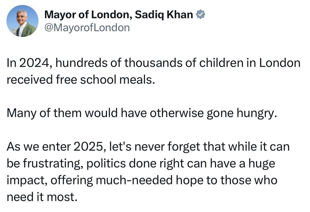 In 2024, hundreds of thousands of children in London received free school meals.
Many of them would have otherwise gone hungry.
As we enter 2025, let's never forget that while it can be frustrating, politics done right can have a huge impact, offering much-needed hope to those who need it most.