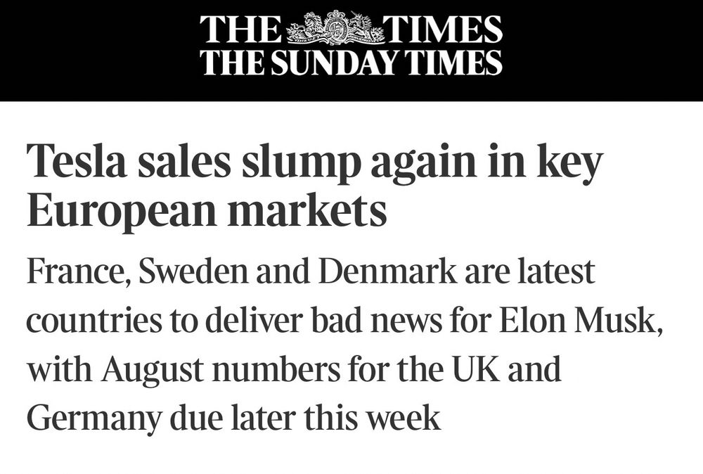 THE COS TIMES THE SUNDAY TIMES Tesla sales slump again in key European markets France, Sweden and Denmark are latest countries to deliver bad news for Elon Musk, with August numbers for the UK and Germany due later this week