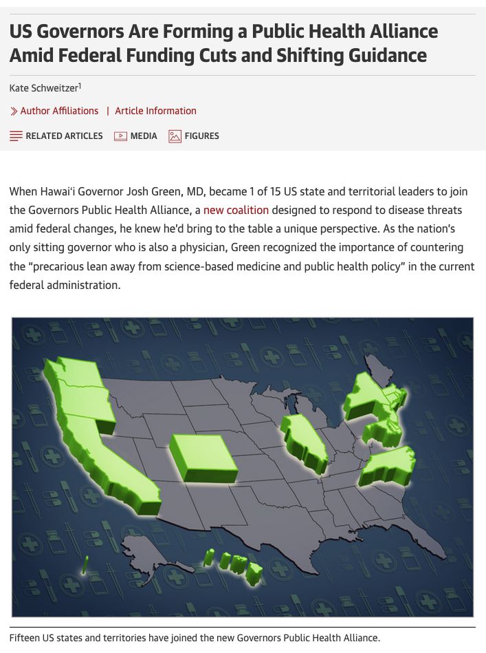 Map of US with 15 states highlighted, MN is not one. By Kate Schweitzer in JAMA. Text says, "US Governors Are Forming a Public Health Alliance Amid Federal Funding Cuts and Shifting Guidance: When Hawaiʻi Governor Josh Green, MD, became 1 of 15 US state and territorial leaders to join the Governors Public Health Alliance, a new coalition designed to respond to disease threats amid federal changes, he knew he’d bring to the table a unique perspective. As the nation’s only sitting governor who is also a physician, Green recognized the importance of countering the “precarious lean away from science-based medicine and public health policy” in the current federal administration."