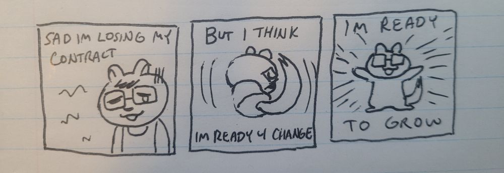 3 panel comic done with black ink on lined note paper. the first panel has my chipmunk sona looking sad, the text above reads: ”Sad I'm losing my contract.”. 2nd panel is my sona balled up as if to sleep, the text reads: ”But I think I'm ready 4 change”. the 3rd panel my sona has their arms stretched out and lines eminate from them like light, the text reads: "I'm ready to grow"