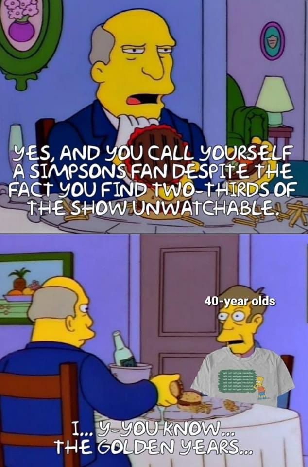 YES, AND YOU CALL YOURSELF
A SIMPSONS FAN DESPITE THE
FACT YOU FIND TWO-THIRDS OF
THE SHOW UNWATCHABLE!
40-year olds
I...
Y-YOU KNOW....
THE GOLDEN YEARS...