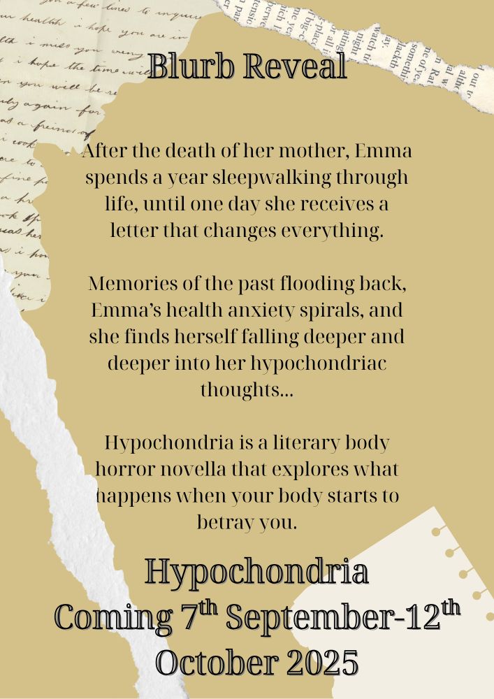 A yellow background with ripped paper decoration reads: Blurb reveal. After the death of her mother, Emma spends a year sleepwalking through life, until one day she receives a letter that changes everything.

Memories of the past flooding back, Emma’s health anxiety spirals, and she finds herself falling deeper and deeper into her hypochondriac thoughts...

Hypochondria is a literary body horror novella that explores what happens when your body starts to betray you. Hypochondria
Coming 7th September-12th October 2025