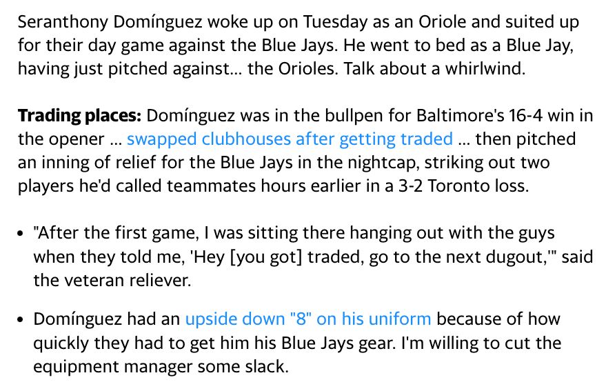 Seranthony Domínguez woke up on Tuesday as an Oriole and suited up for their day game against the Blue Jays. He went to bed as a Blue Jay, having just pitched against… the Orioles. Talk about a whirlwind.
‌
Trading places: Domínguez was in the bullpen for Baltimore's 16-4 win in the opener … swapped clubhouses after getting traded … then pitched an inning of relief for the Blue Jays in the nightcap, striking out two players he'd called teammates hours earlier in a 3-2 Toronto loss.
‌
"After the first game, I was sitting there hanging out with the guys when they told me, 'Hey [you got] traded, go to the next dugout,'" said the veteran reliever.
Domínguez had an upside down "8" on his uniform because of how quickly they had to get him his Blue Jays gear. I'm willing to cut the equipment manager some slack.
