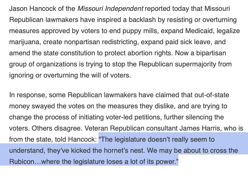 Jason Hancock of the Missouri Independent reported today that Missouri Republican lawmakers have inspired a backlash by resisting or overturning measures approved by voters to end puppy mills, expand Medicaid, legalize marijuana, create nonpartisan redistricting, expand paid sick leave, and amend the state constitution to protect abortion rights. Now a bipartisan group of organizations is trying to stop the Republican supermajority from ignoring or overturning the will of voters.

In response, some Republican lawmakers have claimed that out-of-state money swayed the votes on the measures they dislike, and are trying to change the process of initiating voter-led petitions, further silencing the voters. Others disagree. Veteran Republican consultant James Harris, who is from the state, told Hancock: “The legislature doesn’t really seem to understand, they’ve kicked the hornet’s nest. We may be about to cross the Rubicon…where the legislature loses a lot of its power.”

