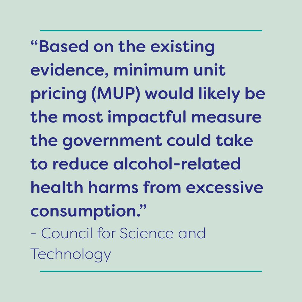 “Based on the existing evidence, minimum unit pricing (MUP) would likely be the most impactful measure the government could take to reduce alcohol-related health harms from excessive consumption.” 
- Council for Science and Technology
