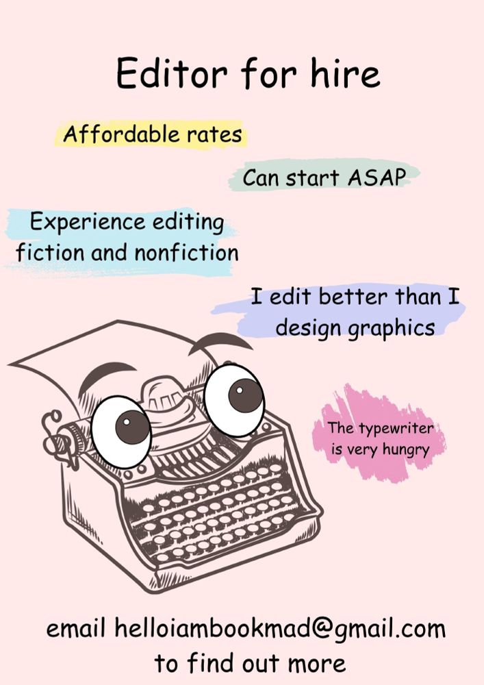 An image of a poster I've just designed to show I'm available for editing work. It has a pale pink background, with text in comic sans with some kind of highlighter effect. There is a typewriter with cartoon eyes who looks like he's hungry. The text says: 
Editor for hire
Affordable rates
Can start ASAP
Experience editing fiction and nonfiction
I edit better than I design graphics
The typewriter is very hungry
email helloiambookmad@gmail.com to find out more