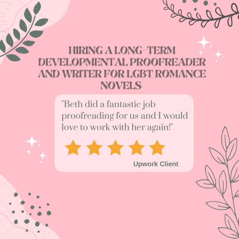 A pink background with green flowers and abstract shapes in the four corners. Text says 
Hiring a long-term developmental proofreader and writer for LGBT romance novels
"Beth did a fantastic job proofreading for us and I would love to work with her again!"
Five gold stars are underneath with Upwork Client underneath.