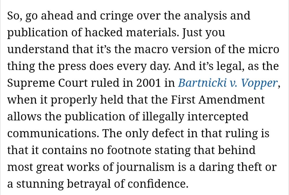 So, go ahead and cringe over the analysis and publication of hacked materials. Just you understand that it’s the macro version of the micro thing the press does every day. And it’s legal, as the Supreme Court ruled in 2001 in Bartnicki v. Vopper, when it properly held that the First Amendment allows the publication of illegally intercepted communications. The only defect in that ruling is that it contains no footnote stating that behind most great works of journalism is a daring theft or a stunning betrayal of confidence.