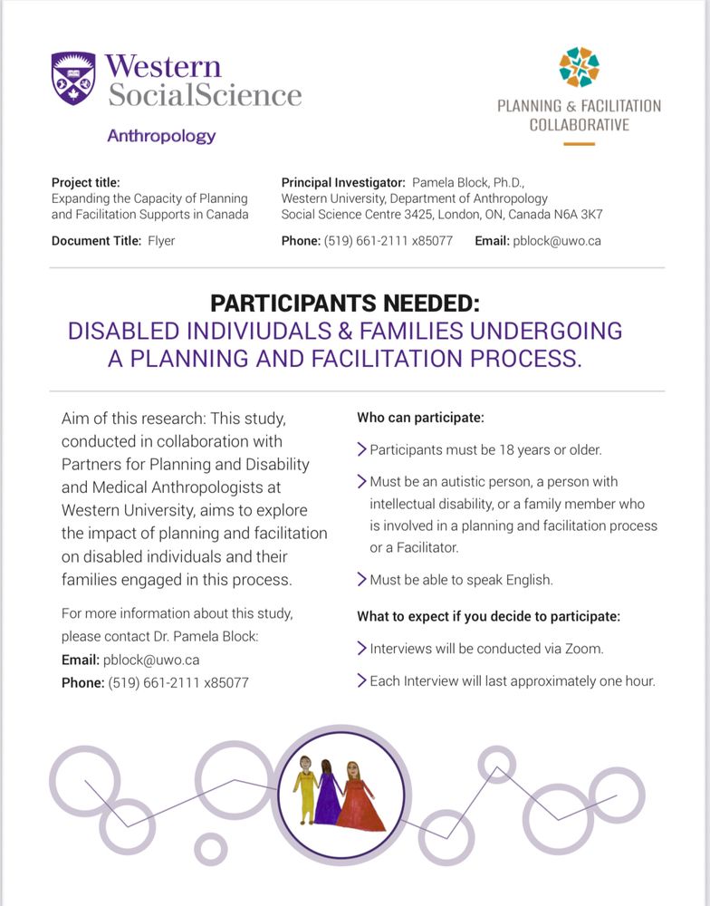 Expanding the Capacity of Planning and Facilitation Supports in Canada

PARTICIPANTS NEEDED: DISABLED INDIVIUDALS & FAMILIES UNDERGOING A PLANNING AND FACILITATION PROCESS. 

Aim of this research: This study, conducted in collaboration with Partners for Planning and Disability and Medical Anthropologists at Western University, aims to explore the impact of planning and facilitation on disabled individuals and their families engaged in this process.

Who can participate: 
 Participants must be 18 years or older.
 Must be an autistic person, a  person with intellectual disability, or a family member who is involved in a planning and facilitation process or a Facilitator.
 Must be able to speak English

What to expect if you decide to participate: 
 Interviews will be conducted via Zoom. 
 Each Interview will last approximately one hour.

For more information about this study, please contact Dr. Pamela Block: 
Email: pblock(at)uwo.ca