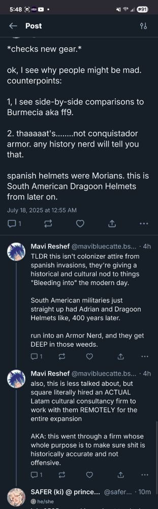 a long screenshot of a series of replies on bsky:

*checks new gear.*

ok, I see why people might be mad. counterpoints:

1. I see side-by-side comparisons to Burmecia aka ff9.

2. thaaaaat's.......not conquistador armor. any history nerd will tell you that.

spanish helmets were Morians, this is South American Dragoon Helmets from later on.

TLDR this isn't colonizer attire from spanish invasions, they're giving a historical and cultural nod to things "Bleeding into" the modern day.

South American militaries just straight up had Adrian and Dragoon Helmets like, 400 years later.

run into an Armor Nerd, and they get DEEP in those weeds.

also, this is less talked about, but square literally hired an ACTUAL Latam cultural consultancy firm to
work with them REMOTELY for the
entire expansion

AKA: this went through a firm whose whole purpose is to make sure shit is historically accurate and not offensive."