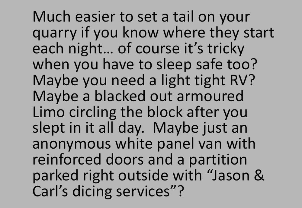 Much easier to set a tail on your quarry if you know where they start each night… of course it’s tricky when you have to sleep safe too?  Maybe you need a light tight RV?  Maybe a blacked out armoured Limo circling the block after you slept in it all day.  Maybe just an anonymous white panel van with reinforced doors and a partition parked right outside with “Jason & Carl’s dicing services”?
