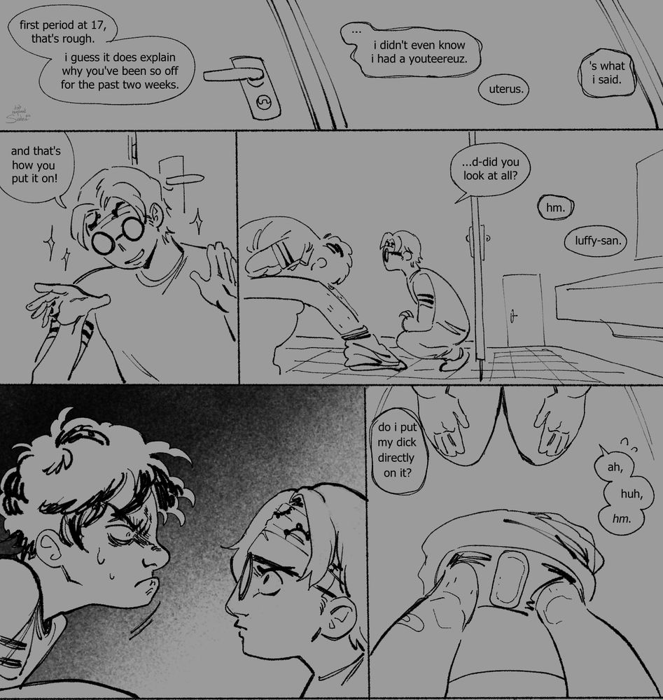 "First period at 17, that's rough. I guess it does explain why you've been so off for the past two weeks." Koby says off screen.

"... I didn't even know I had a youteereuz."  Luffy mumbles, his speech bubbles trembling through the comic.

"Uterus." Koby corrects.

"'S what I said."

"And that's how you put it on!" Koby leans back satisfied with his demonstration. Both boys are in the same stall inside men's restroom, Luffy's hunched on in himself in pain on the toilets, Koby crouch next to him. "...D-did you look at all?"

Luffy hums not looking up.

"Luffy-san."

Luffy lift his head up to face Koby, he's obviously unwell and angry, Koby looks back without flinching, worried for his friend.

"Do I put my dick directly on it?" Luffy asks looking down at the pad place inside his boxer.

"Ah, huh, hm." Koby stutters.