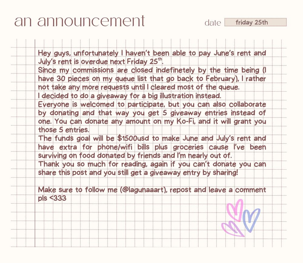 Graphic with text that reads the following: 

"Hey guys, unfortunately I haven’t been able to pay June’s rent and July’s rent is overdue next Friday 25th. 
Since my commissions are closed indefinetely by the time being (I have 30 pieces on my queue list that go back to February), I rather not take any more requests until I cleared most of the queue.
I decided to do a giveaway for a big illustration instead. 
Everyone is welcomed to participate, but you can also collaborate by donating and that way you get 5 giveaway entries instead of one. You can donate any amount on my Ko-Fi, and it will grant you those 5 entries. 
The funds goal will be $1500usd to make June and July’s rent and have extra for phone/wifi bills plus groceries cause I’ve been surviving on food donated by friends and I’m nearly out of.
Thank you so much for reading, again if you can’t donate you can share this post and you still get a giveaway entry by sharing! 

Make sure to follow me (@lagunaaart), repost and leave a comment please"