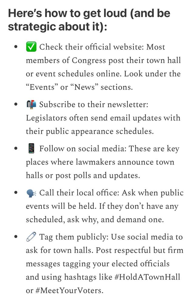 Here’s how to get loud (and be strategic about it):

Check their official website: Most members of Congress post their town hall or event schedules online. Look under the “Events” or “News” sections.

Subscribe to their newsletter: Legislators often send email updates with their public appearance schedules.

Follow on social media: These are key places where lawmakers announce town halls or post polls and updates.

Call their local office: Ask when public events will be held. If they don’t have any scheduled, ask why, and demand one.

Tag them publicly: Use social media to ask for town halls. Post respectful but firm messages tagging your elected officials and using hashtags like #HoldATownHall or #MeetYourVoters.