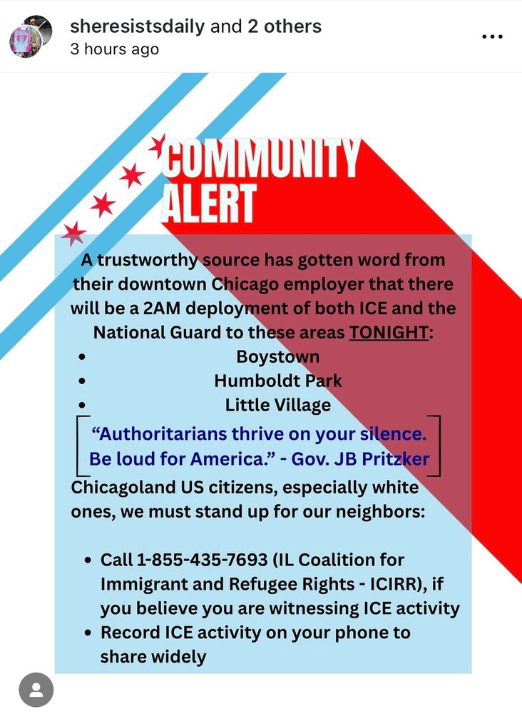 Community Alert A trustworthy source has gotten word from their downtown employer that there will be a 2am deployment of both ICE and National Guard to these areas tonight: Boystown Humboldt Park Little Village “Authoritarians thrive on your silence. Be loud for America.” - Gov. JB Pritzker Chicagoland US citizens, especially white ones, we must stand up for our neighbors: -Call 1-855-435-7693 (IL Coalition for Immigrant and Refugee Rights - ICIRR), if you believe you are witnessing ICE activity -Record ICE activity on your phone to share widely 