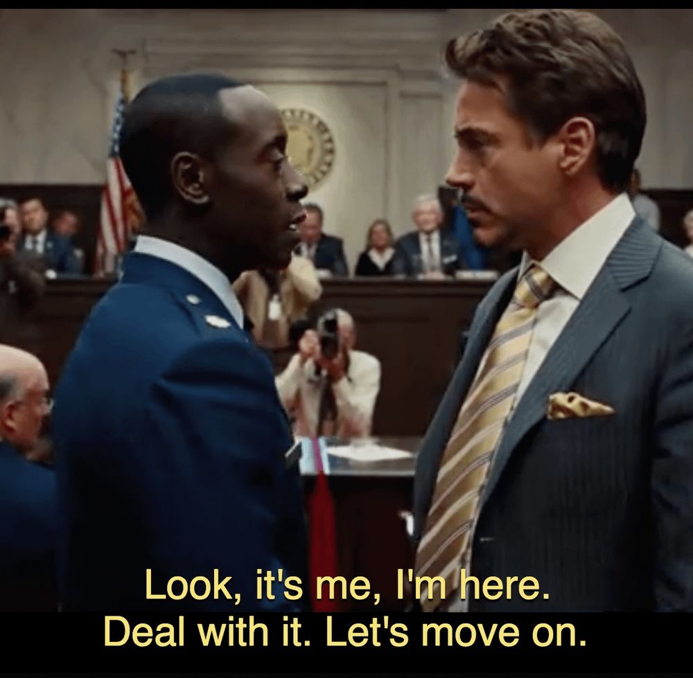 Don Cheadle in Iron Man 2 saying “Look, it’s me, I’m here. Deal with it. Let’s move on.”