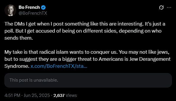 Bo French tweet reading

"The DMs I get when I post something like this are interesting. It's just a poll. But I get accused of being on different sides, depending on who sends them. 

My take is that radical islam wants to conquer us. You may not like jews, but to suggest they are a bigger threat to Americans is Jew Derangement Syndrome."

as if it's normal and healthy to dislike Jews just for their ethnicity/religion, and to think they're a threat to America, but it's deranged not to think that Muslims (or, as he for some reason always styles them, "Islamists") are a bigger threat.