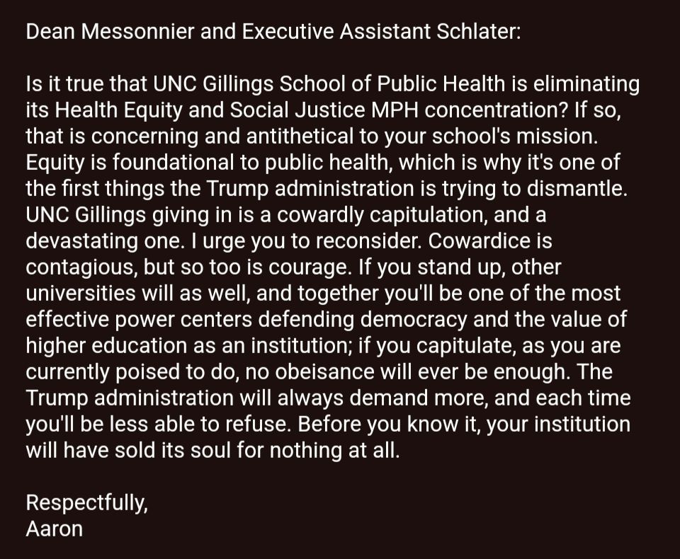 Dean Messonnier and Executive Assistant Schlater:

Is it true that UNC Gillings School of Public Health is eliminating its Health Equity and Social Justice MPH concentration? If so, that is concerning and antithetical to your school's mission. Equity is foundational to public health, which is why it's one of the first things the Trump administration is trying to dismantle. UNC Gillings giving in is a cowardly capitulation, and a devastating one. I urge you to reconsider. Cowardice is contagious, but so too is courage. If you stand up, other universities will as well, and together you'll be one of the most effective power centers defending democracy and the value of higher education as an institution; if you capitulate, as you are currently poised to do, no obeisance will ever be enough. The Trump administration will always demand more, and each time you'll be less able to refuse. Before you know it, your institution will have sold its soul for nothing at all.

Respectfully,
Aaron
