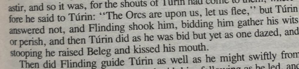 The Orcs are upon us, let us flee,’ but Túrin answered not, and Flinding shook him, bidding him gather his wits or perish, and then Túrin did as he was bid but yet as one dazed, and stooping he raised Beleg and kissed his mouth.” - The Lost Tales part 2 