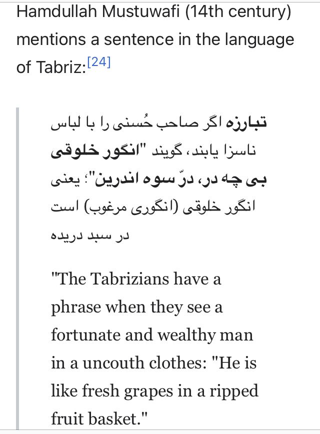 "The Tabrizians have a phrase when they see a fortunate and wealthy man in a uncouth clothes: 'He is like fresh grapes in a ripped fruit basket.' 

مستوفی، حمدالله: "نزهةالقلوب"، به كوشش محمد دبیرسیاقی، انتشارات طهوری، 1336 Mostawafi, Hamdallah. Nozhat al-Qolub. Edit by Muhammad Dabir Sayyaqi. Tahuri publishers, 1957, pg 98. یك جمله از زبان تبریزیان در «نزهةالقلوب» حمدالله مستوفی : تبارزه اگر صاحب حُسنی را با لباس ناسزا یابند، گویند "انگور خلوقی بی چه، در درّ سوه اندرین"؛ یعنی انگور خلوقی (انگوری مرغوب) است در سبد دریده»
