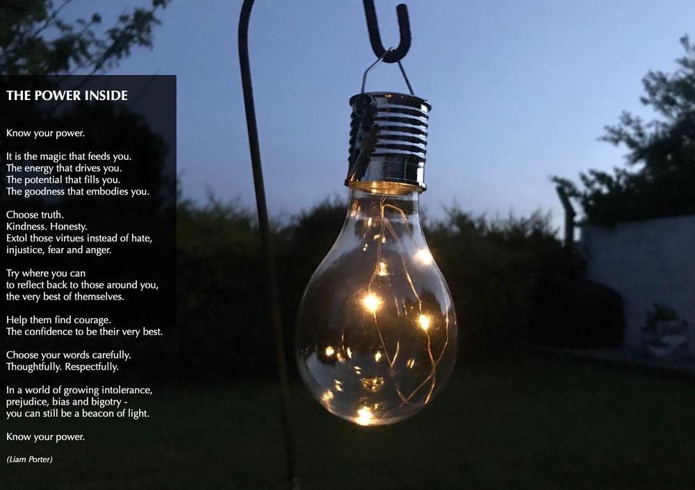 

THE POWER INSIDE

Know your power.
 
It is the magic that feeds you.
The energy that drives you.
The potential that fills you.
The goodness that embodies you.
 
Choose truth. 
Kindness. Honesty.
Extol those virtues instead of hate,
injustice, fear and anger.
 
Try where you can
to reflect back to those around you,
the very best of themselves.
 
Help them find courage.
The confidence to be their very best.
 
Choose your words carefully.
Thoughtfully. Respectfully.
 
In a world of growing intolerance,
prejudice, bias and bigotry -
you can still be a beacon of light.
 
Know your power.

(Liam Porter)