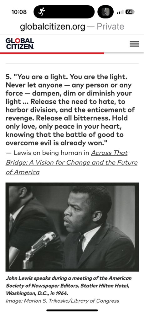 Black text on white background reads 
5. "You are a light. You are the light. Never let anyone — any person or any force — dampen, dim or diminish your light … Release the need to hate, to harbor division, and the enticement of revenge. Release all bitterness. Hold only love, only peace in your heart, knowing that the battle of good to overcome evil is already won."
― Lewis on being human in Across That Bridge: A Vision for Change and the Future of America

Below that quote is a black and white picture of young John Lewis - a black man speaking into a microphone. 
The caption below the picture reads John Lewis speaks during a meeting of the American Society of Newspaper Editors, Statler Hilton Hotel, Washington, D.C., in 1964.
Image: Marion S. Trikosko/Library of Congress