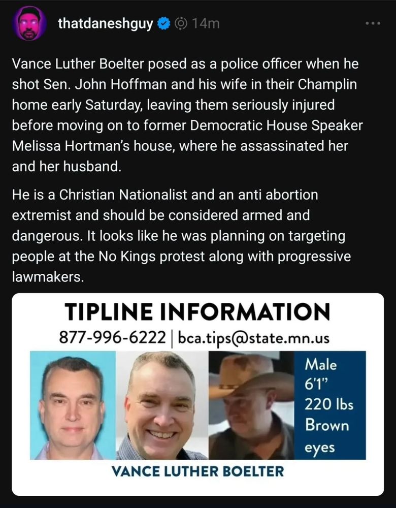 Photograph of an absolute thumb faced white man, accompanied by tip line information. Text reads: Vance Luther Boelter posed as a police officer when he shot Sen. John Hoffman and his wife in their Champlin home early Saturday, leaving them seriously injured before moving on to former Democratic House Speaker Melissa Hortman's house, where he assassinated her and her husband.
He is a Christian Nationalist and an anti abortion extremist and should be considered armed and dangerous. It looks like he was planning on targeting people at the No Kings protest along with progressive lawmakers.