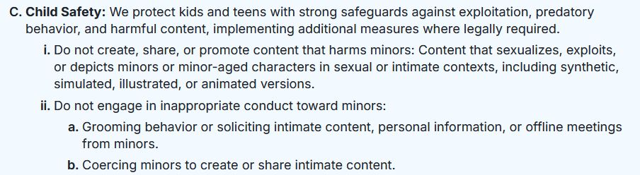 Child Safety: We protect kids and teens with strong safeguards against exploitation, predatory behavior, and harmful content, implementing additional measures where legally required.

    Do not create, share, or promote content that harms minors: Content that sexualizes, exploits, or depicts minors or minor-aged characters in sexual or intimate contexts, including synthetic, simulated, illustrated, or animated versions.
    Do not engage in inappropriate conduct toward minors:
        Grooming behavior or soliciting intimate content, personal information, or offline meetings from minors.
        Coercing minors to create or share intimate content.