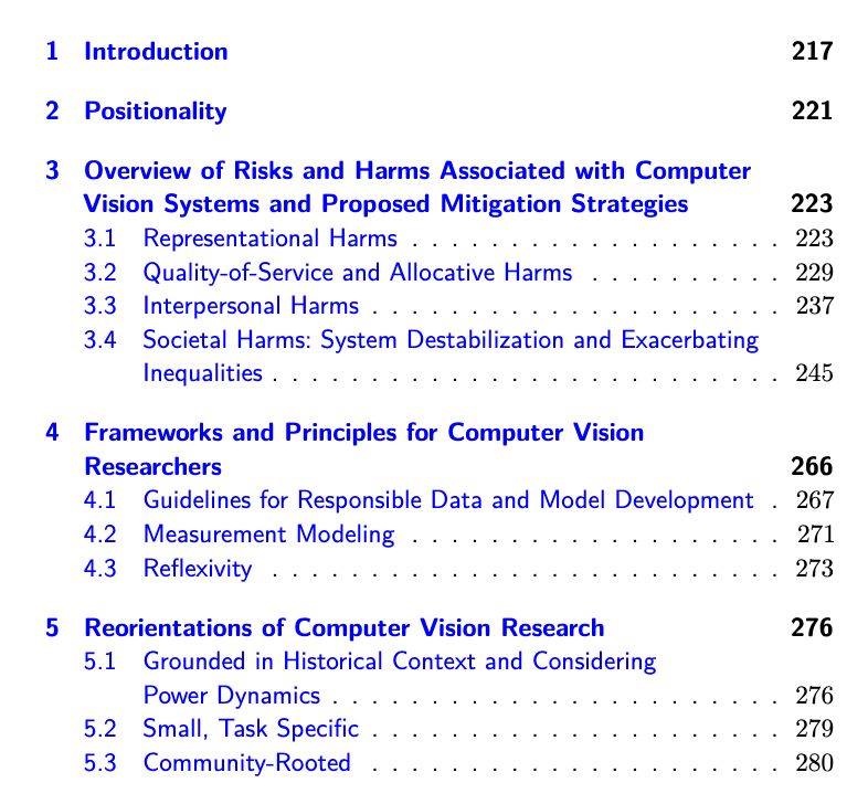 Screenshot of Table of Contents (Part 1)

Contents
1 Introduction 217
2 Positionality 221
3 Overview of Risks and Harms Associated with Computer
Vision Systems and Proposed Mitigation Strategies 223
3.1 Representational Harms . . . . . . . . . . . . . . . . . . . 223
3.2 Quality-of-Service and Allocative Harms . . . . . . . . . . 229
3.3 Interpersonal Harms . . . . . . . . . . . . . . . . . . . . . 237
3.4 Societal Harms: System Destabilization and Exacerbating
Inequalities . . . . . . . . . . . . . . . . . . . . . . . . . . 245
4 Frameworks and Principles for Computer Vision
Researchers 266
4.1 Guidelines for Responsible Data and Model Development . 267
4.2 Measurement Modeling . . . . . . . . . . . . . . . . . . . 271
4.3 Reflexivity . . . . . . . . . . . . . . . . . . . . . . . . . . 273
5 Reorientations of Computer Vision Research 276
5.1 Grounded in Historical Context and Considering
Power Dynamics . . . . . . . . . . . . . . . . . . . . . . . 276
5.2 Small, Task Specific . . . . . . . . . . . . . . . . . . . . . 279
5.3 Community-Rooted . . . . . . . . . . . . . . . . . . . . . 280
