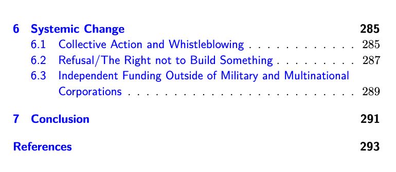 Screenshot of Table of Contents (Part 2)

6 Systemic Change 285
6.1 Collective Action and Whistleblowing . . . . . . . . . . . . 285
6.2 Refusal/The Right not to Build Something . . . . . . . . . 287
6.3 Independent Funding Outside of Military and Multinational
Corporations . . . . . . . . . . . . . . . . . . . . . . . . . 289
7 Conclusion 291
References 293