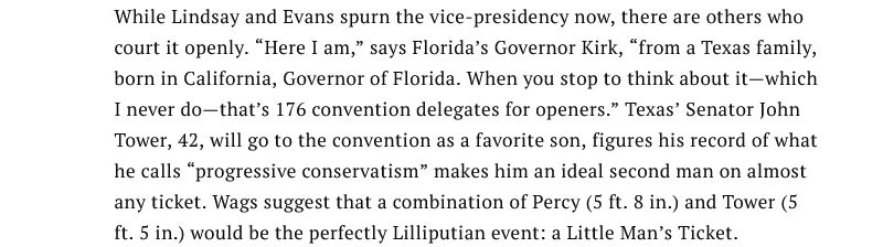 While Lindsay and Evans spurn the vice-presidency now, there are others who court it openly. “Here I am,” says Florida’s Governor Kirk, “from a Texas family, born in California, Governor of Florida. When you stop to think about it—which I never do—that’s 176 convention delegates for openers.” Texas’ Senator John Tower, 42, will go to the convention as a favorite son, figures his record of what he calls “progressive conservatism” makes him an ideal second man on almost any ticket. Wags suggest that a combination of Percy (5 ft. 8 in.) and Tower (5 ft. 5 in.) would be the perfectly Lilliputian event: a Little Man’s Ticket. 