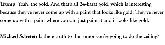 Trump: Yeah, the gold. And that’s all 24-karat gold, which is interesting because they’ve never come up with a paint that looks like gold. They’ve never come up with a paint where you can just paint it and it looks like gold.
Michael Scherer: Is there truth to the rumor you’re going to do the ceiling?