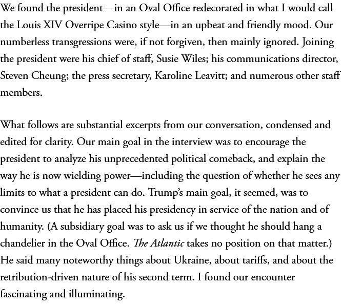 We found the president—in an Oval Office redecorated in what I would call the Louis XIV Overripe Casino style—in an upbeat and friendly mood. Our numberless transgressions were, if not forgiven, then mainly ignored. Joining the president were his chief of staff, Susie Wiles; his communications director, Steven Cheung; the press secretary, Karoline Leavitt; and numerous other staff members.
What follows are substantial excerpts from our conversation, condensed and edited for clarity. Our main goal in the interview was to encourage the president to analyze his unprecedented political comeback, and explain the way he is now wielding power—including the question of whether he sees any limits to what a president can do. Trump’s main goal, it seemed, was to convince us that he has placed his presidency in service of the nation and of humanity. (A subsidiary goal was to ask us if we thought he should hang a chandelier in the Oval Office. The Atlantic takes no position on that matter.) He said many noteworthy things about Ukraine, about tariffs, and about the retribution-driven nature of his second term. I found our encounter fascinating and illuminating.
