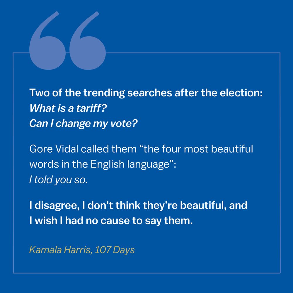 Excerpt from Kamala Harris' 107 Days:

"Two of the trending searches after the election: What is a tariff? Can I change my vote?

Gore Vidal called them 'the four most beautiful words in the English language: I told you so.'

I disagree, I don't think they're beautiful, and I wish I had no cause to say them."