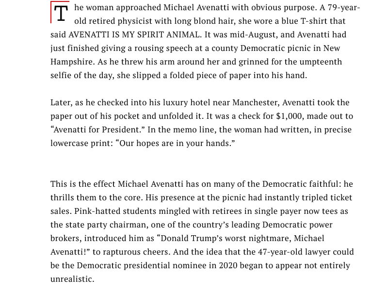 The woman approached Michael Avenatti with obvious purpose. A 79-year-old retired physicist with long blond hair, she wore a blue T-shirt that said AVENATTI IS MY SPIRIT ANIMAL. It was mid-August, and Avenatti had just finished giving a rousing speech at a county Democratic picnic in New Hampshire. As he threw his arm around her and grinned for the umpteenth selfie of the day, she slipped a folded piece of paper into his hand.

Later, as he checked into his luxury hotel near Manchester, Avenatti took the paper out of his pocket and unfolded it. It was a check for $1,000, made out to “Avenatti for President.” In the memo line, the woman had written, in precise lowercase print: “Our hopes are in your hands.”

This is the effect Michael Avenatti has on many of the Democratic faithful: he thrills them to the core. His presence at the picnic had instantly tripled ticket sales. Pink-hatted students mingled with retirees in single payer now tees as the state party chairman, one of the country’s leading Democratic power brokers, introduced him as “Donald Trump’s worst nightmare, Michael Avenatti!” to rapturous cheers. And the idea that the 47-year-old lawyer could be the Democratic presidential nominee in 2020 began to appear not entirely unrealistic.
