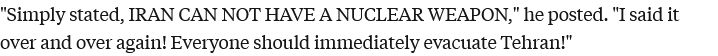 "Simply stated, IRAN CAN NOT HAVE A NUCLEAR WEAPON," he posted. "I said it over and over again! Everyone should immediately evacuate Tehran!"